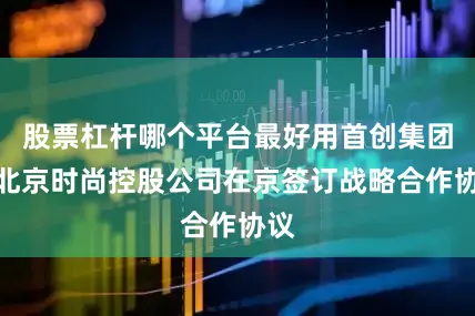 股票杠杆哪个平台最好用首创集团与北京时尚控股公司在京签订战略合作协议