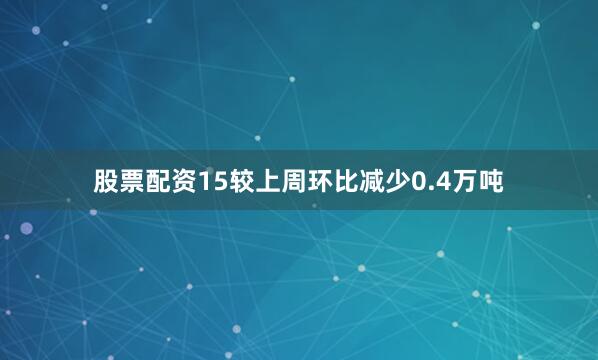 股票配资15较上周环比减少0.4万吨
